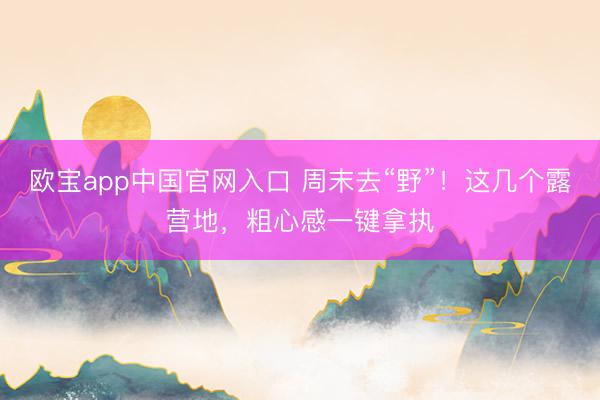 欧宝app中国官网入口 周末去“野”！这几个露营地，粗心感一键拿执