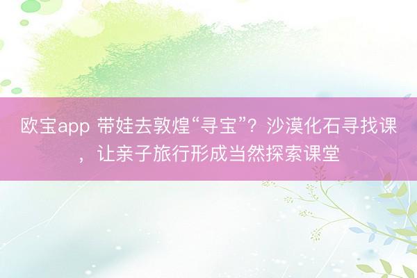 欧宝app 带娃去敦煌“寻宝”？沙漠化石寻找课，让亲子旅行形成当然探索课堂