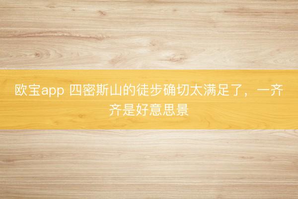 欧宝app 四密斯山的徒步确切太满足了，一齐齐是好意思景