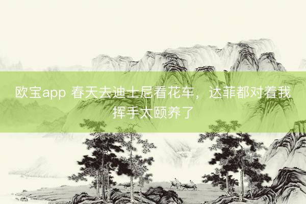 欧宝app 春天去迪士尼看花车，达菲都对着我挥手太颐养了