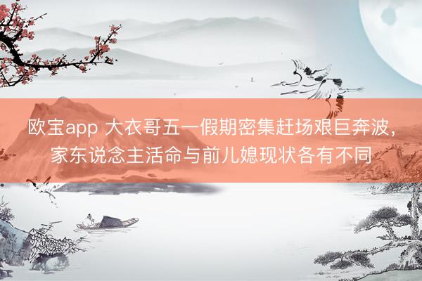 欧宝app 大衣哥五一假期密集赶场艰巨奔波，家东说念主活命与前儿媳现状各有不同