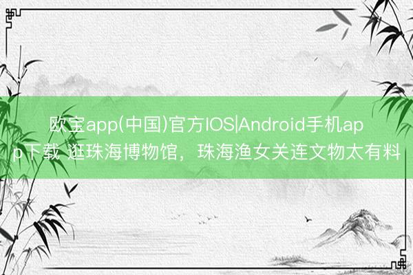 欧宝app(中国)官方IOS|Android手机app下载 逛珠海博物馆，珠海渔女关连文物太有料
