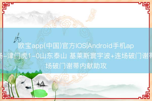 欧宝app(中国)官方IOS|Android手机app下载 半场-津门虎1-0山东泰山 基莱斯寰宇波+连场破门谢蒂内献助攻
