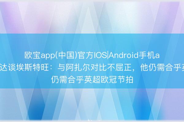 欧宝app(中国)官方IOS|Android手机app下载 马卢达谈埃斯特旺：与阿扎尔对比不屈正，他仍需合乎英超欧冠节拍