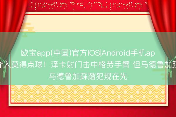 欧宝app(中国)官方IOS|Android手机app下载 VAR介入莫得点球！泽卡射门击中格劳手臂 但马德鲁加踩踏犯规在先