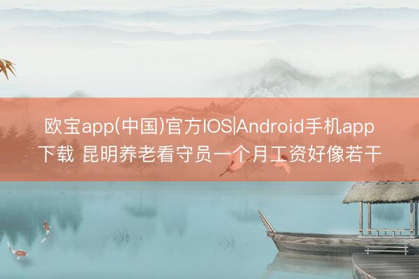 欧宝app(中国)官方IOS|Android手机app下载 昆明养老看守员一个月工资好像若干