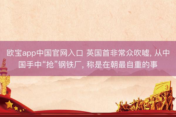 欧宝app中国官网入口 英国首非常众吹嘘， 从中国手中“抢”钢铁厂， 称是在朝最自重的事