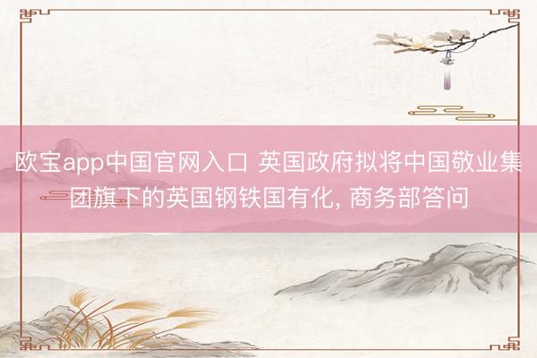 欧宝app中国官网入口 英国政府拟将中国敬业集团旗下的英国钢铁国有化， 商务部答问