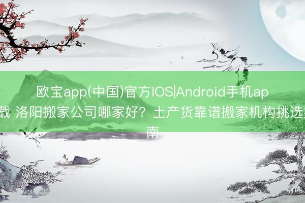 欧宝app(中国)官方IOS|Android手机app下载 洛阳搬家公司哪家好？土产货靠谱搬家机构挑选指南