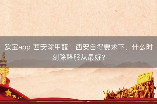 欧宝app 西安除甲醛：西安自得要求下，什么时刻除醛服从最好？
