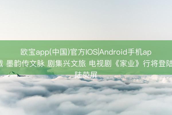 欧宝app(中国)官方IOS|Android手机app下载 墨韵传文脉 剧集兴文旅 电视剧《家业》行将登陆荧屏