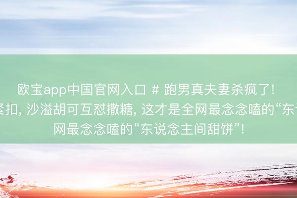 欧宝app中国官网入口 # 跑男真夫妻杀疯了! 郑恺苗苗十指紧扣， 沙溢胡可互怼撒糖， 这才是全网最念念嗑的“东说念主间甜饼”!