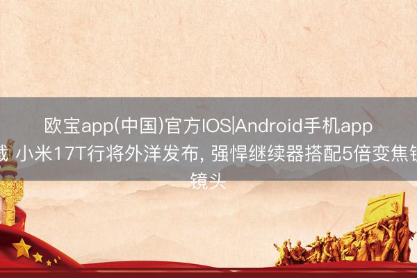欧宝app(中国)官方IOS|Android手机app下载 小米17T行将外洋发布， 强悍继续器搭配5倍变焦镜头