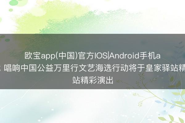 欧宝app(中国)官方IOS|Android手机app下载 唱响中国公益万里行文艺海选行动将于皇家驿站精彩演出