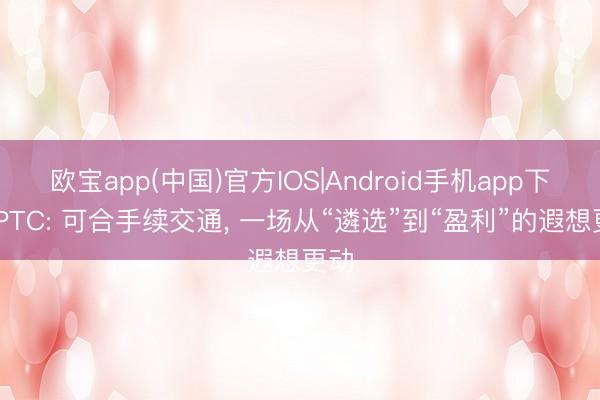 欧宝app(中国)官方IOS|Android手机app下载 PTC: 可合手续交通， 一场从“遴选”到“盈利”的遐想更动