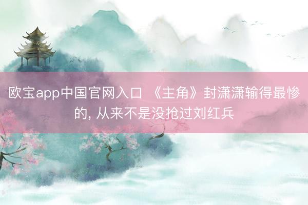 欧宝app中国官网入口 《主角》封潇潇输得最惨的， 从来不是没抢过刘红兵