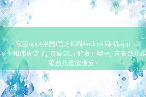 欧宝app(中国)官方IOS|Android手机app下载 53岁于和伟真变了， 暴瘦20斤鹤发扎辫子， 这狠劲儿谁敢造反?
