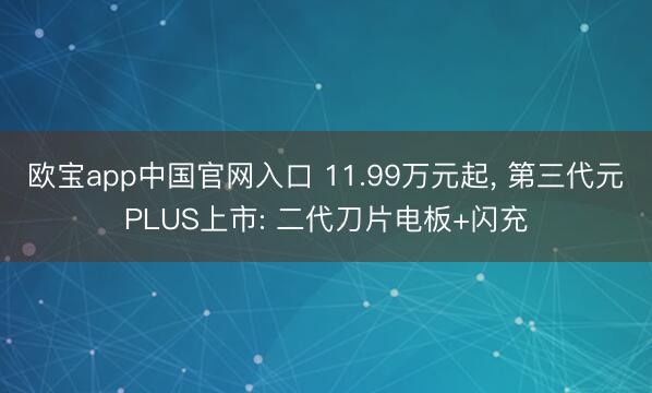 欧宝app中国官网入口 11.99万元起， 第三代元PLUS上市: 二代刀片电板+闪充