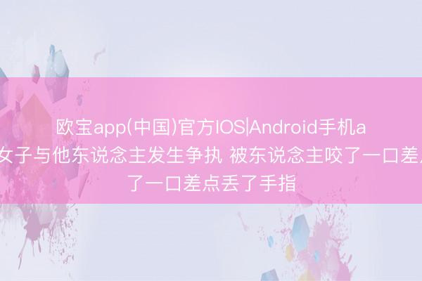 欧宝app(中国)官方IOS|Android手机app下载 一女子与他东说念主发生争执 被东说念主咬了一口差点丢了手指