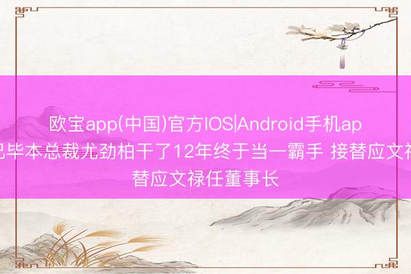 欧宝app(中国)官方IOS|Android手机app下载 毅已毕本总裁尤劲柏干了12年终于当一霸手 接替应文禄任董事长