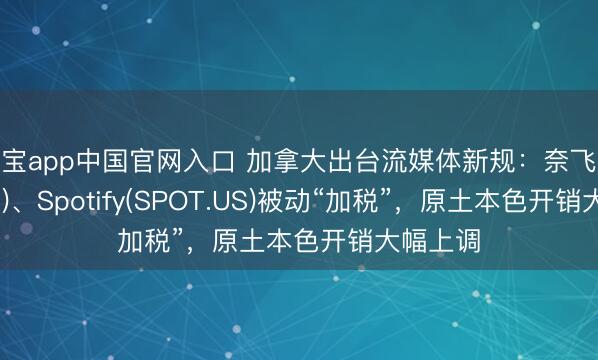 欧宝app中国官网入口 加拿大出台流媒体新规：奈飞(NFLX.US)、Spotify(SPOT.US)被动“加税”，原土本色开销大幅上调