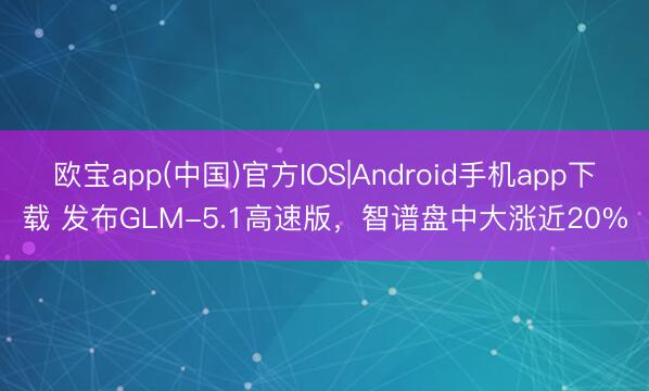 欧宝app(中国)官方IOS|Android手机app下载 发布GLM-5.1高速版，智谱盘中大涨近20%