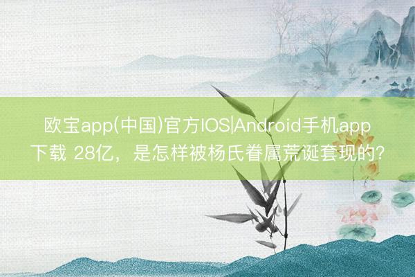 欧宝app(中国)官方IOS|Android手机app下载 28亿，是怎样被杨氏眷属荒诞套现的？