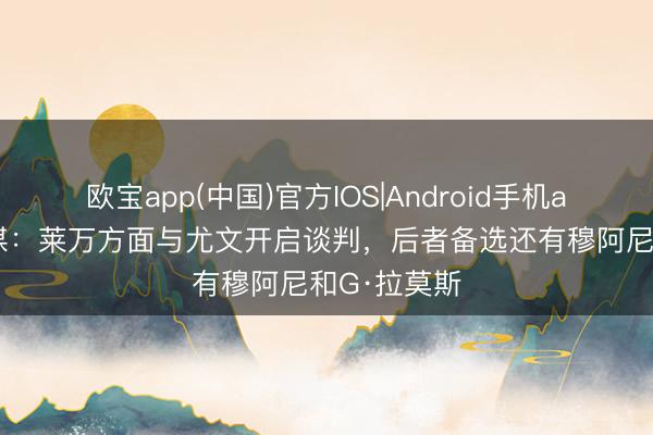 欧宝app(中国)官方IOS|Android手机app下载 意媒：莱万方面与尤文开启谈判，后者备选还有穆阿尼和G·拉莫斯