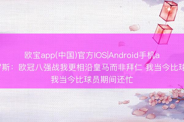 欧宝app(中国)官方IOS|Android手机app下载 克罗斯：欧冠八强战我更相沿皇马而非拜仁 我当今比球员期间还忙
