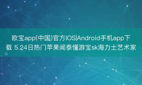 欧宝app(中国)官方IOS|Android手机app下载 5.24日热门苹果闻泰懂游宝sk海力士艺术家
