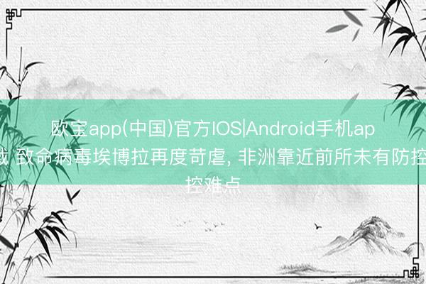 欧宝app(中国)官方IOS|Android手机app下载 致命病毒埃博拉再度苛虐， 非洲靠近前所未有防控难点