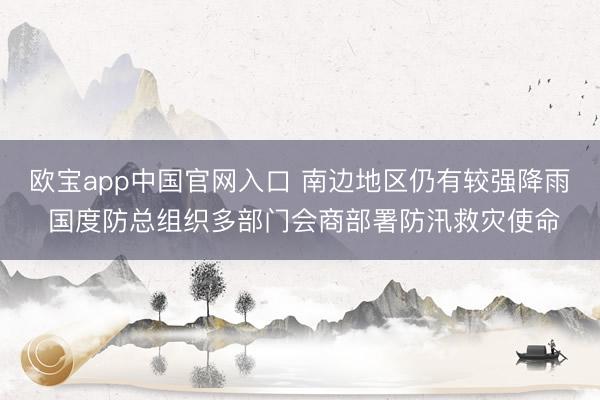 欧宝app中国官网入口 南边地区仍有较强降雨 国度防总组织多部门会商部署防汛救灾使命