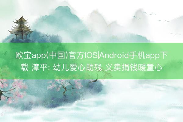 欧宝app(中国)官方IOS|Android手机app下载 漳平: 幼儿爱心助残 义卖捐钱暖童心