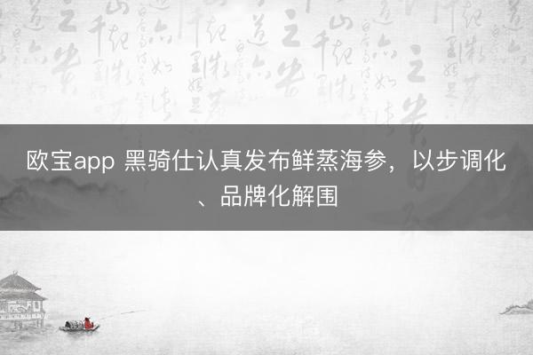 欧宝app 黑骑仕认真发布鲜蒸海参，以步调化、品牌化解围