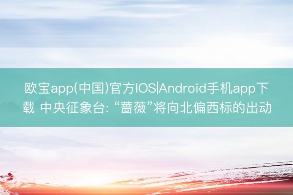 欧宝app(中国)官方IOS|Android手机app下载 中央征象台: “蔷薇”将向北偏西标的出动