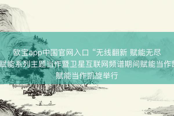 欧宝app中国官网入口 “无线翻新 赋能无尽”无线电赋能系列主题当作暨卫星互联网频谱期间赋能当作凯旋举行