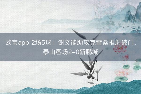 欧宝app 2场5球！谢文能助攻克雷桑推射破门，泰山客场2-0新鹏城