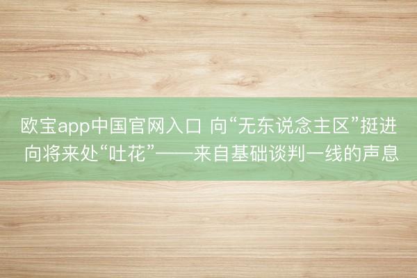 欧宝app中国官网入口 向“无东说念主区”挺进 向将来处“吐花”——来自基础谈判一线的声息