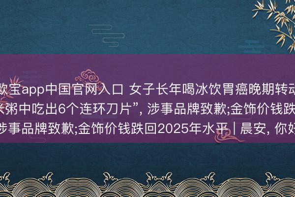 欧宝app中国官网入口 女子长年喝冰饮胃癌晚期转动卵巢? 是竟然吗;“小米粥中吃出6个连环刀片”， 涉事品牌致歉;金饰价钱跌回2025年水平 | 晨安， 你好