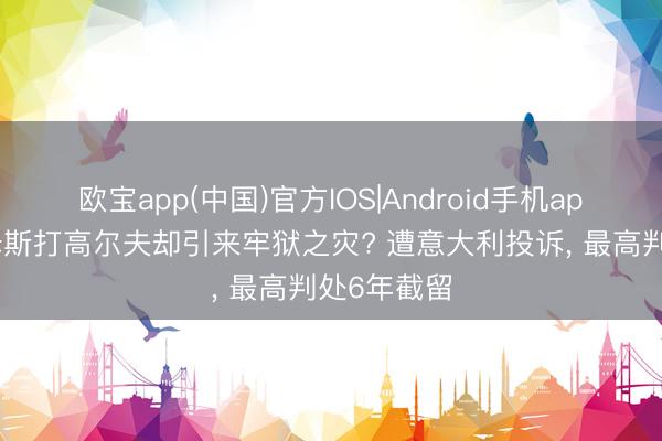 欧宝app(中国)官方IOS|Android手机app下载 詹姆斯打高尔夫却引来牢狱之灾? 遭意大利投诉， 最高判处6年截留