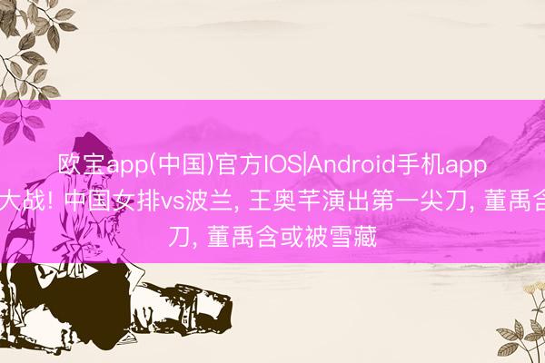 欧宝app(中国)官方IOS|Android手机app下载 焦点大战! 中国女排vs波兰， 王奥芊演出第一尖刀， 董禹含或被雪藏