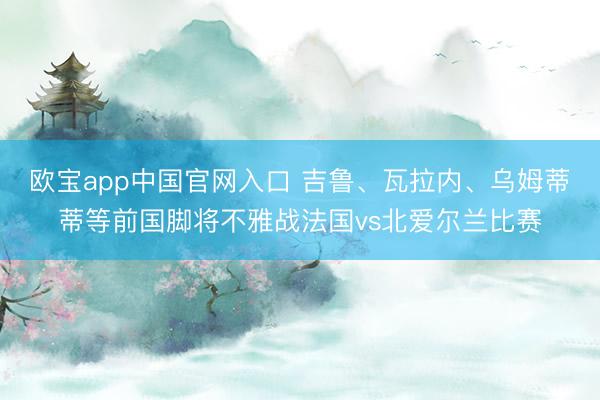 欧宝app中国官网入口 吉鲁、瓦拉内、乌姆蒂蒂等前国脚将不雅战法国vs北爱尔兰比赛