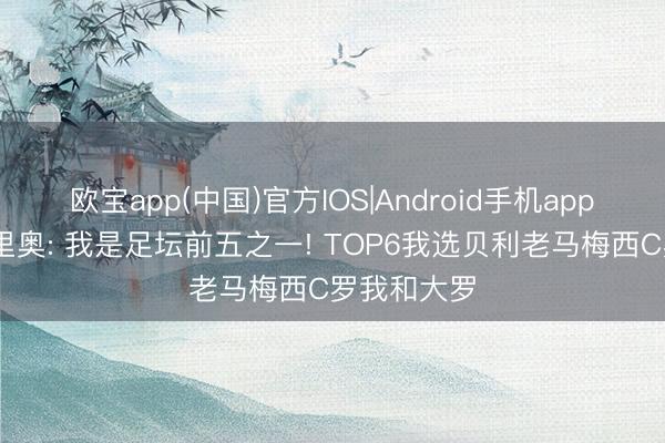 欧宝app(中国)官方IOS|Android手机app下载 罗马里奥: 我是足坛前五之一! TOP6我选贝利老马梅西C罗我和大罗