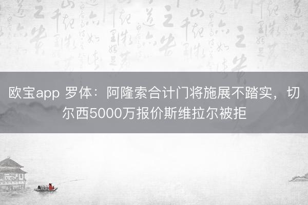 欧宝app 罗体：阿隆索合计门将施展不踏实，切尔西5000万报价斯维拉尔被拒