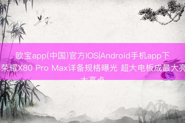 欧宝app(中国)官方IOS|Android手机app下载 荣耀X80 Pro Max详备规格曝光 超大电板成最大亮点
