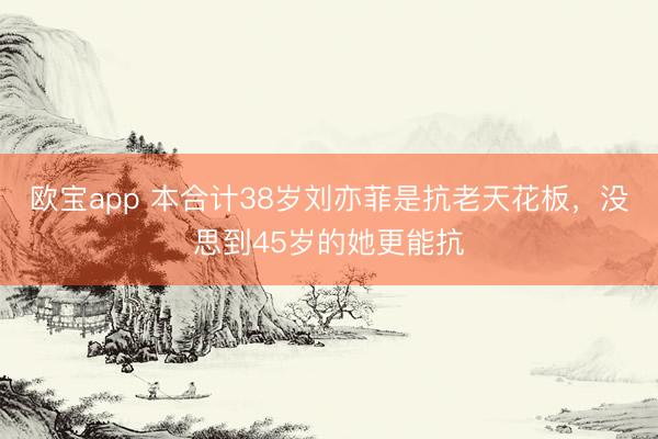 欧宝app 本合计38岁刘亦菲是抗老天花板，没思到45岁的她更能抗