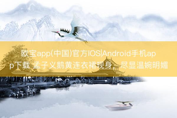 欧宝app(中国)官方IOS|Android手机app下载 孟子义鹅黄连衣裙现身，尽显温婉明媚