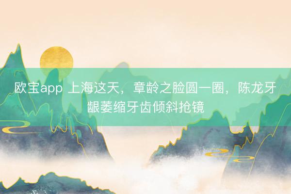欧宝app 上海这天，章龄之脸圆一圈，陈龙牙龈萎缩牙齿倾斜抢镜