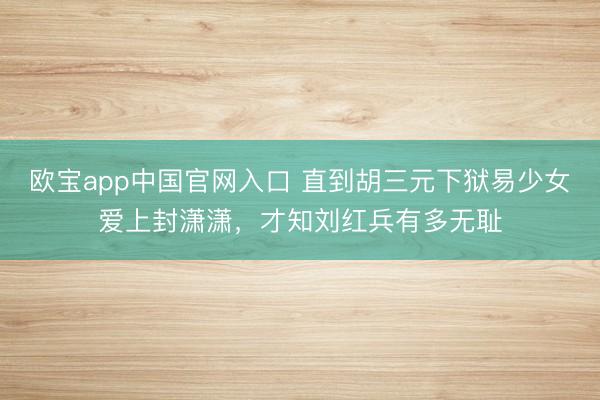 欧宝app中国官网入口 直到胡三元下狱易少女爱上封潇潇,才知刘红兵有多无耻