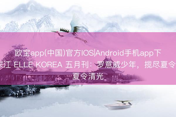 欧宝app(中国)官方IOS|Android手机app下载 宋江 ELLE KOREA 五月刊：罗意威少年，揽尽夏令清光